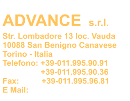 ADVANCE s.r.l. Str. Lombadore 13 loc. Vauda 10088 San Benigno Canavese Torino - Italia Telefono: +39-011.995.90.91                  +39-011.995.90.36 Fax:          +39-011.995.96.81 E Mail: