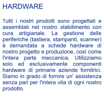 HARDWARE  Tutti i nostri prodotti sono progettati e assemblati nel nostro stabilimento con cura artigianale. La gestione delle periferiche (tastiera, stampanti, scanner)  demandata a schede hardware di nostro progetto e produzione, cos come l'intera parte meccanica. Utilizziamo solo ed esclusivamente componenti hardware di primarie aziende fornitrici. Siamo in grado di fornire un' assistenza senza pari per l'intera vita di ogni nostro prodotto.