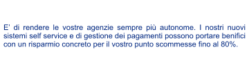 E di rendere le vostre agenzie sempre pi autonome. I nostri nuovi sistemi self service e di gestione dei pagamenti possono portare benifici con un risparmio concreto per il vostro punto scommesse fino al 80%.