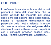 SOFTWARE  Il software installato a bordo dei nostri prodotti  frutto del know how che la nostra azienda ha maturato nel corso degli anni nel settore delle scommesse. Iideato e realizzato direttamente dal personale della nostra azienda in modo da poterlo adattare alle esigenze della clientela. I nostri software sono compatibili con i principali provider Italiani: Snai, Siisal, Pianeta Scommesse, Cogetech.