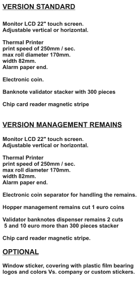 VERSION STANDARD  Monitor LCD 22" touch screen. Adjustable vertical or horizontal.  Thermal Printer print speed of 250mm / sec. max roll diameter 170mm. width 82mm. Alarm paper end.  Electronic coin.  Banknote validator stacker with 300 pieces  Chip card reader magnetic stripe   VERSION MANAGEMENT REMAINS  Monitor LCD 22" touch screen. Adjustable vertical or horizontal.  Thermal Printer print speed of 250mm / sec. max roll diameter 170mm. width 82mm. Alarm paper end.  Electronic coin separator for handling the remains.  Hopper management remains cut 1 euro coins  Validator banknotes dispenser remains 2 cuts  5 and 10 euro more than 300 pieces stacker  Chip card reader magnetic stripe.  OPTIONAL  Window sticker, covering with plastic film bearing logos and colors Vs. company or custom stickers.
