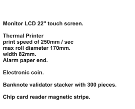 Monitor LCD 22" touch screen.  Thermal Printer print speed of 250mm / sec max roll diameter 170mm. width 82mm. Alarm paper end.  Electronic coin.  Banknote validator stacker with 300 pieces.  Chip card reader magnetic stripe.
