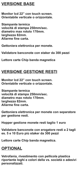 VERSIONE BASE  Monitor lcd 22 con touch screen. Orientabile verticale o orizzontale.  Stampante termica velocit di stampa 250mm/sec.  diametro max rotolo 170mm.  larghezza 82mm. Allarme fine carta.  Gettoniera elettronica per monete.  Validatore banconote con staker da 300 pezzi  Lettore carte Chip banda magnetica   VERSIONE GESTIONE RESTI  Monitor lcd 22 con touch screen. Orientabile verticale o orizzontale.  Stampante termica velocit di stampa 250mm/sec. diametro max rotolo 170mm. larghezza 82mm. Allarme fine carta.  Gettoniera elettronica per monete con separatore per gestione resti.  Hopper gestione monete resti taglio 1 euro  Validatore banconote con erogatore resti a 2 tagli es. 5 e 10 Euro pi staker da 300 pezzi  Lettore carte Chip banda magnetica.  OPTIONAL  Vetrofania, rivestimento con pellicola plastica riportante loghi e colori della vs. societ o adesivi personalizzati.