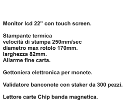 Monitor lcd 22 con touch screen.   Stampante termica velocit di stampa 250mm/sec diametro max rotolo 170mm. larghezza 82mm. Allarme fine carta.  Gettoniera elettronica per monete.  Validatore banconote con staker da 300 pezzi.  Lettore carte Chip banda magnetica.
