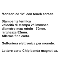 Monitor lcd 12 con touch screen.   Stampante termica velocit di stampa 250mm/sec diametro max rotolo 170mm. larghezza 82mm. Allarme fine carta.  Gettoniera elettronica per monete.  Lettore carte Chip banda magnetica.