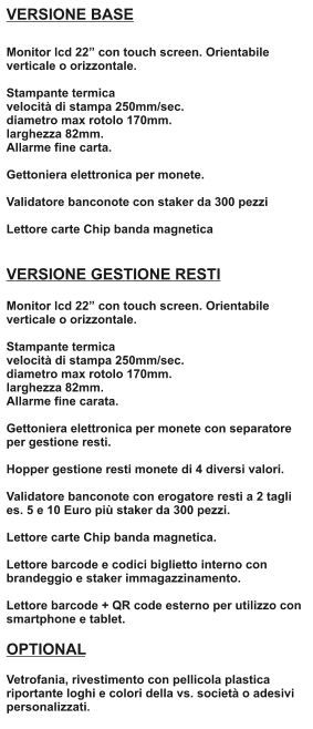 VERSIONE BASE  Monitor lcd 22 con touch screen. Orientabile verticale o orizzontale.  Stampante termica velocit di stampa 250mm/sec. diametro max rotolo 170mm. larghezza 82mm. Allarme fine carta.  Gettoniera elettronica per monete.  Validatore banconote con staker da 300 pezzi  Lettore carte Chip banda magnetica   VERSIONE GESTIONE RESTI  Monitor lcd 22 con touch screen. Orientabile verticale o orizzontale.  Stampante termica velocit di stampa 250mm/sec. diametro max rotolo 170mm. larghezza 82mm. Allarme fine carata.  Gettoniera elettronica per monete con separatore per gestione resti.  Hopper gestione resti monete di 4 diversi valori.  Validatore banconote con erogatore resti a 2 tagli es. 5 e 10 Euro pi staker da 300 pezzi.  Lettore carte Chip banda magnetica.  Lettore barcode e codici biglietto interno con brandeggio e staker immagazzinamento.  Lettore barcode + QR code esterno per utilizzo con smartphone e tablet.  OPTIONAL  Vetrofania, rivestimento con pellicola plastica riportante loghi e colori della vs. societ o adesivi personalizzati.