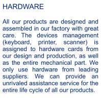 HARDWARE  All our products are designed and assembled in our factory with great care. The devices management (keyboard, printer, scanner) is assigned to hardware cards from our design and production, as well as the entire mechanical part. We only use hardware from leading suppliers. We can provide an unrivaled assistance service for the entire life cycle of all our products.